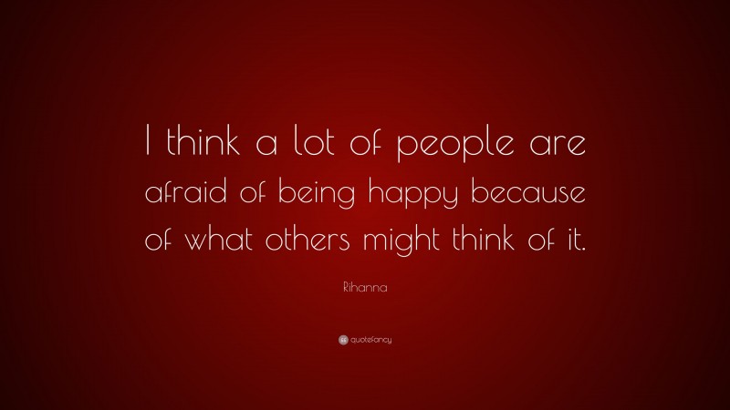 Rihanna Quote: “I think a lot of people are afraid of being happy because of what others might think of it.”