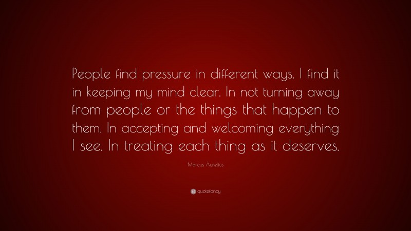 Marcus Aurelius Quote: “People find pressure in different ways. I find it in keeping my mind clear. In not turning away from people or the things that happen to them. In accepting and welcoming everything I see. In treating each thing as it deserves.”