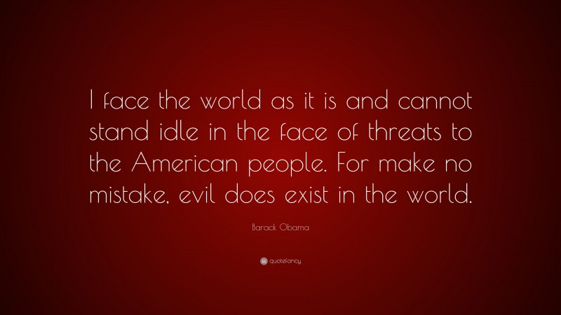 Barack Obama Quote: “I face the world as it is and cannot stand idle in the face of threats to the American people. For make no mistake, evil does exist in the world.”
