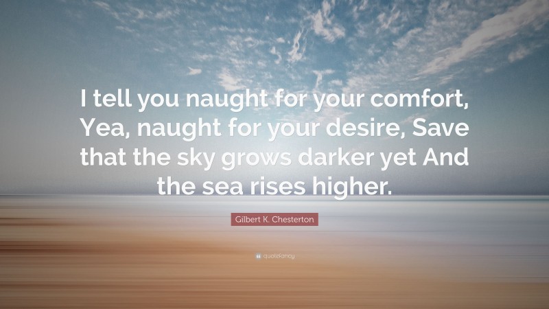 Gilbert K. Chesterton Quote: “I tell you naught for your comfort, Yea, naught for your desire, Save that the sky grows darker yet And the sea rises higher.”