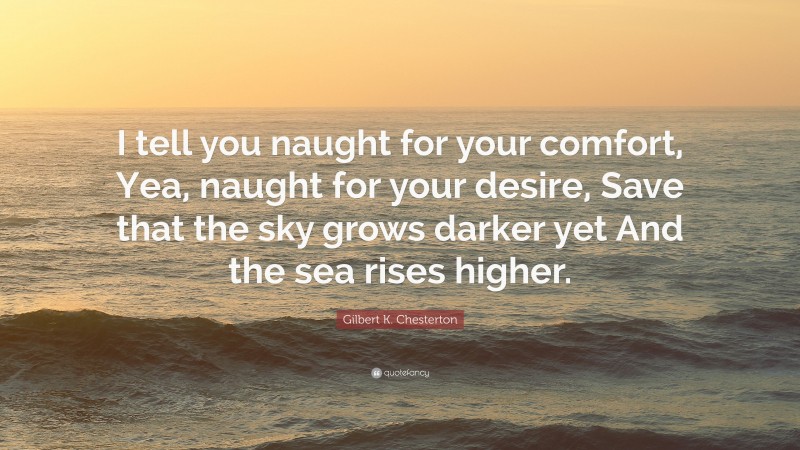 Gilbert K. Chesterton Quote: “I tell you naught for your comfort, Yea, naught for your desire, Save that the sky grows darker yet And the sea rises higher.”