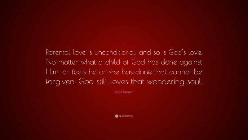 David Jeremiah Quote: “Parental love is unconditional, and so is God’s love. No matter what a child of God has done against Him, or feels he or she has done that cannot be forgiven, God still loves that wondering soul.”