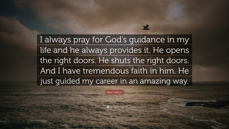 Ben Carson Quote: “I always pray for God’s guidance in my life and he always provides it. He opens the right doors. He shuts the right doors. And I have tremendous faith in him. He just guided my career in an amazing way.”