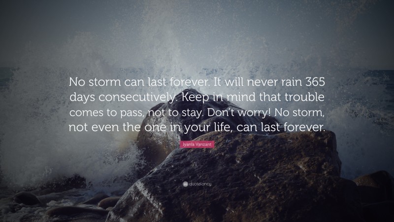 Iyanla Vanzant Quote: “No storm can last forever. It will never rain 365 days consecutively. Keep in mind that trouble comes to pass, not to stay. Don’t worry! No storm, not even the one in your life, can last forever.”