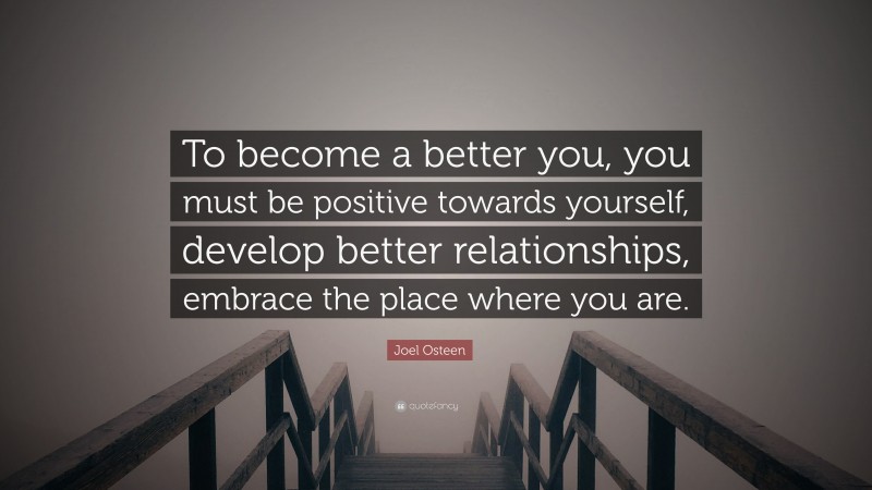 Joel Osteen Quote: “To become a better you, you must be positive towards yourself, develop better relationships, embrace the place where you are.”