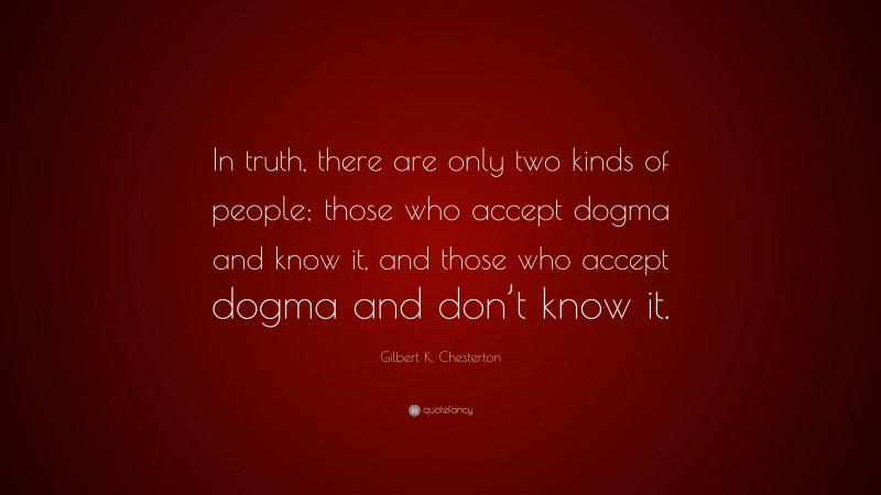 Gilbert K. Chesterton Quote: “In truth, there are only two kinds of people; those who accept dogma and know it, and those who accept dogma and don’t know it.”