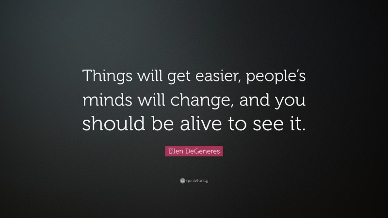 Ellen DeGeneres Quote: “Things will get easier, people’s minds will change, and you should be alive to see it.”