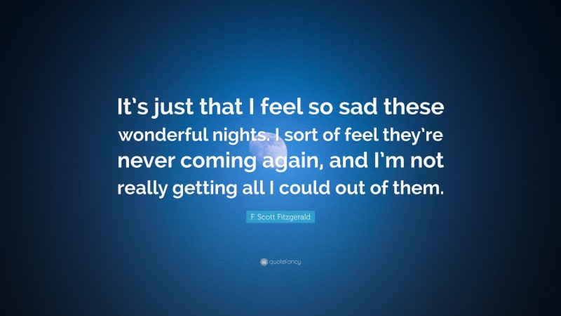 F. Scott Fitzgerald Quote: “It’s just that I feel so sad these wonderful nights. I sort of feel they’re never coming again, and I’m not really getting all I could out of them.”