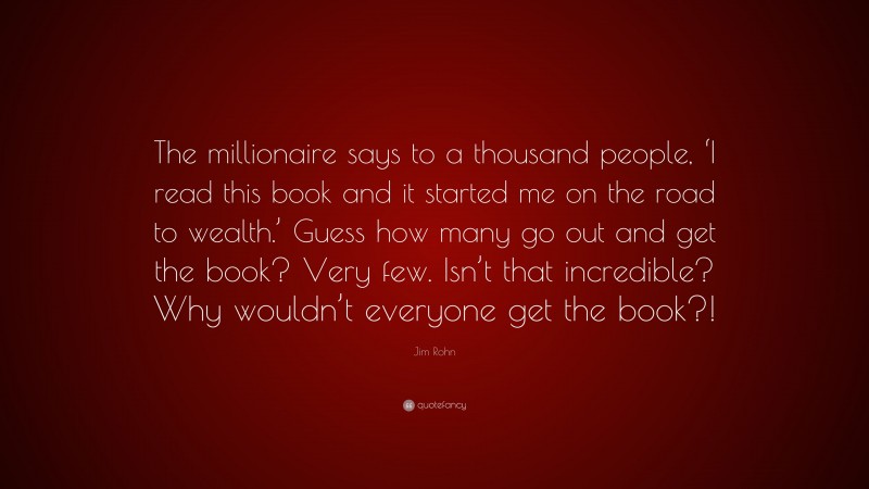 Jim Rohn Quote: “The millionaire says to a thousand people, ‘I read this book and it started me on the road to wealth.’ Guess how many go out and get the book? Very few. Isn’t that incredible? Why wouldn’t everyone get the book?!”