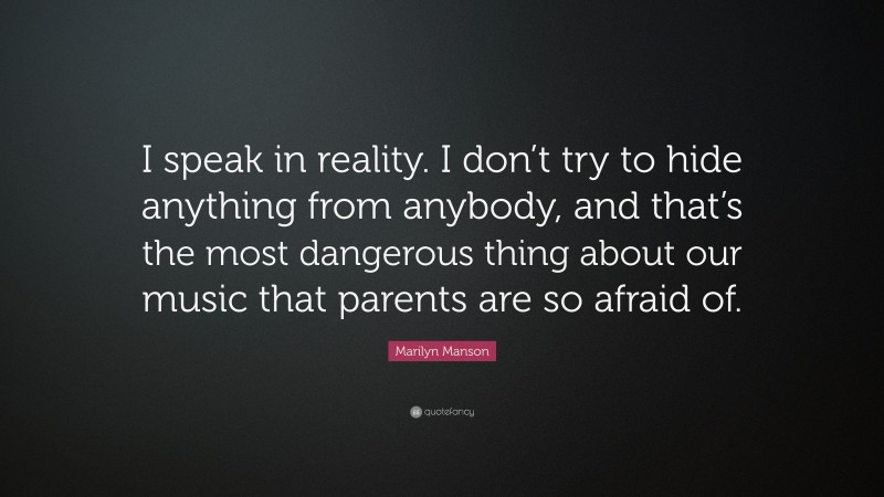 Marilyn Manson Quote: “I speak in reality. I don’t try to hide anything from anybody, and that’s the most dangerous thing about our music that parents are so afraid of.”