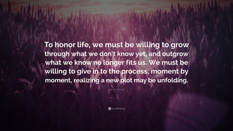 Iyanla Vanzant Quote: “To honor life, we must be willing to grow through what we don’t know yet, and outgrow what we know no longer fits us. We must be willing to give in to the process, moment by moment, realizing a new plot may be unfolding.”