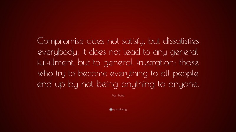 Ayn Rand Quote: “Compromise does not satisfy, but dissatisfies everybody; it does not lead to any general fulfillment, but to general frustration; those who try to become everything to all people end up by not being anything to anyone.”