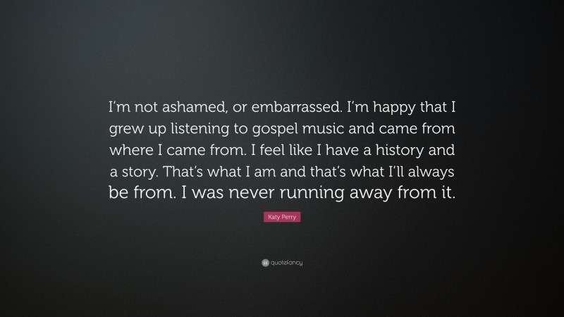 Katy Perry Quote: “I’m not ashamed, or embarrassed. I’m happy that I grew up listening to gospel music and came from where I came from. I feel like I have a history and a story. That’s what I am and that’s what I’ll always be from. I was never running away from it.”