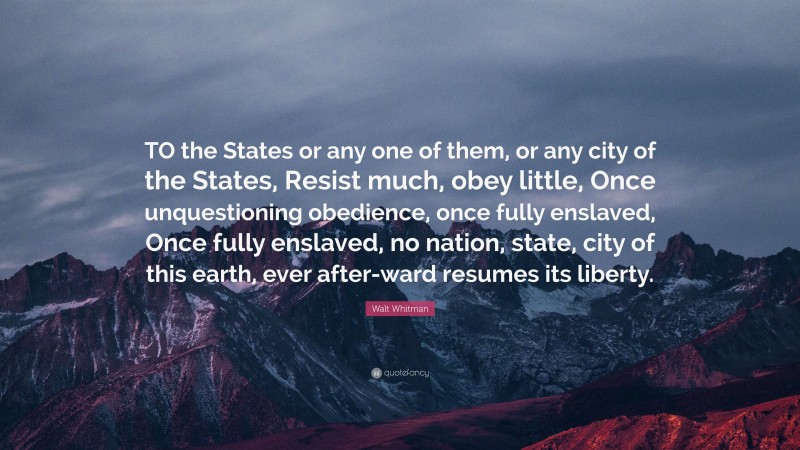 Walt Whitman Quote: “TO the States or any one of them, or any city of the States, Resist much, obey little, Once unquestioning obedience, once fully enslaved, Once fully enslaved, no nation, state, city of this earth, ever after-ward resumes its liberty.”