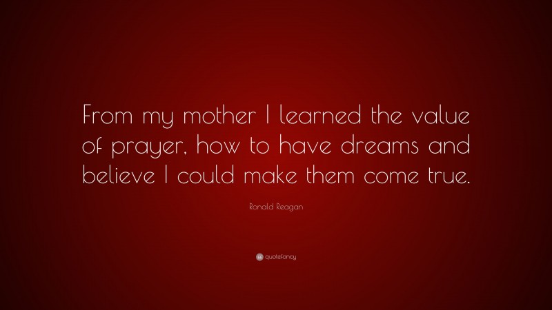 Ronald Reagan Quote: “From my mother I learned the value of prayer, how to have dreams and believe I could make them come true.”