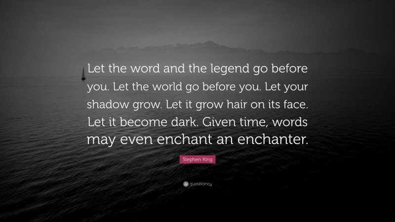 Stephen King Quote: “Let the word and the legend go before you. Let the world go before you. Let your shadow grow. Let it grow hair on its face. Let it become dark. Given time, words may even enchant an enchanter.”