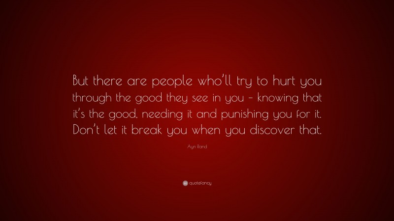 Ayn Rand Quote: “But there are people who’ll try to hurt you through the good they see in you – knowing that it’s the good, needing it and punishing you for it. Don’t let it break you when you discover that.”