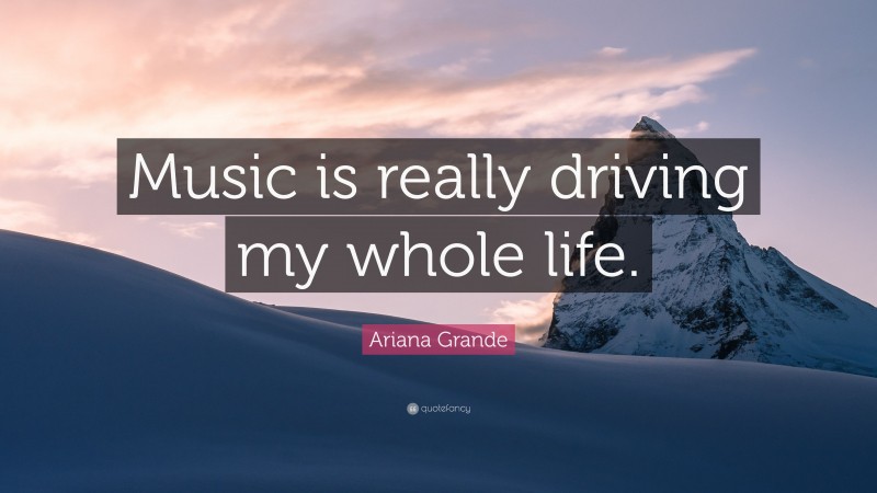 Ariana Grande Quote: “Music is really driving my whole life.”