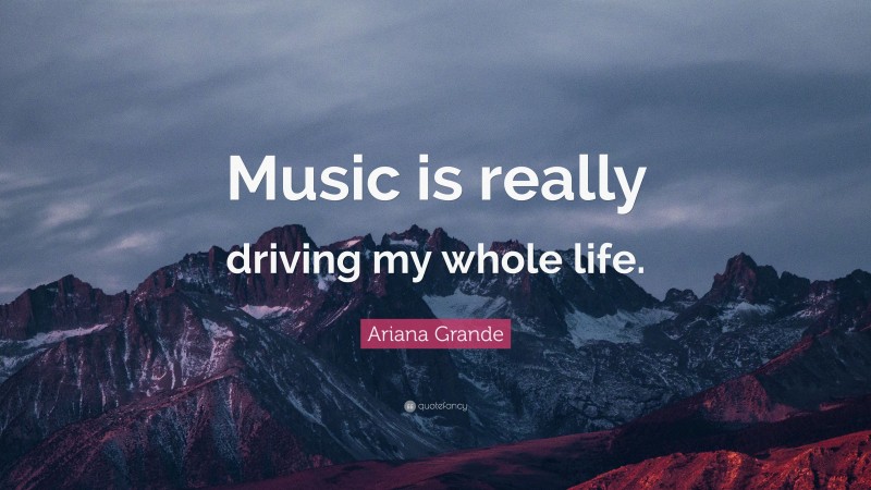 Ariana Grande Quote: “Music is really driving my whole life.”