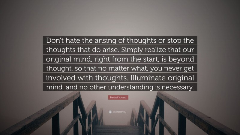 Bankei Yotaku Quote: “Don’t hate the arising of thoughts or stop the thoughts that do arise. Simply realize that our original mind, right from the start, is beyond thought, so that no matter what, you never get involved with thoughts. Illuminate original mind, and no other understanding is necessary.”