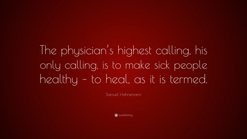 Samuel Hahnemann Quote: “The physician’s highest calling, his only calling, is to make sick people healthy – to heal, as it is termed.”