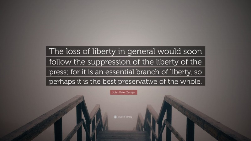 John Peter Zenger Quote: “The loss of liberty in general would soon follow the suppression of the liberty of the press; for it is an essential branch of liberty, so perhaps it is the best preservative of the whole.”