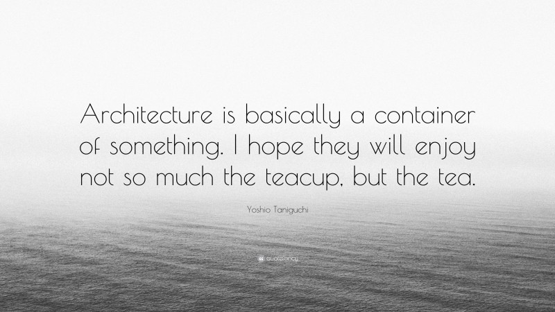 Yoshio Taniguchi Quote: “Architecture is basically a container of something. I hope they will enjoy not so much the teacup, but the tea.”