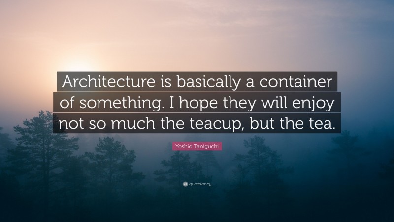 Yoshio Taniguchi Quote: “Architecture is basically a container of something. I hope they will enjoy not so much the teacup, but the tea.”