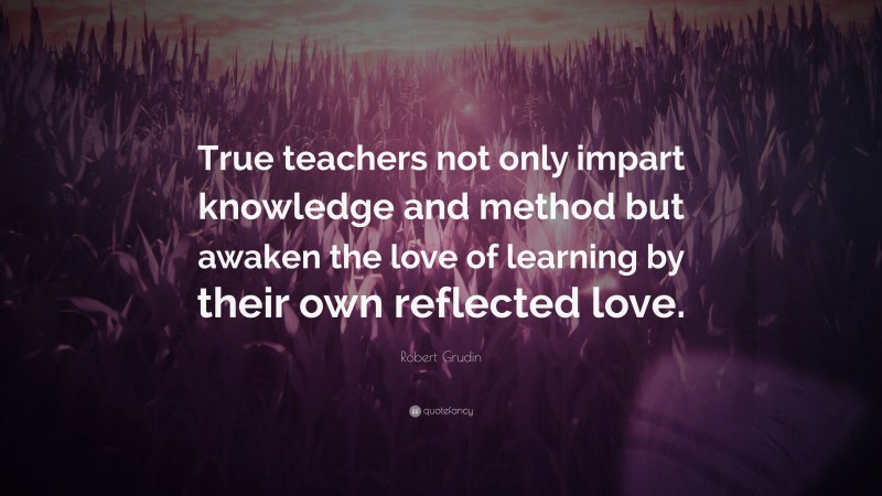 Robert Grudin Quote: “True teachers not only impart knowledge and method but awaken the love of learning by their own reflected love.”