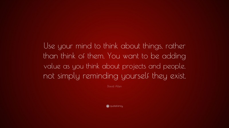 David Allen Quote: “Use your mind to think about things, rather than think of them. You want to be adding value as you think about projects and people, not simply reminding yourself they exist.”