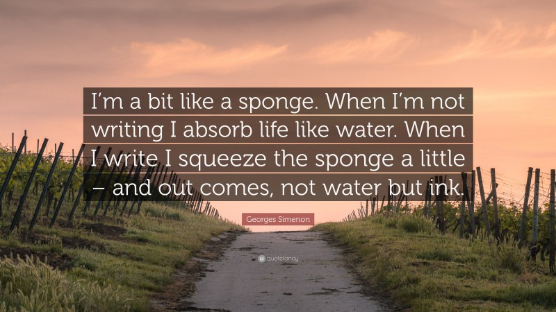 Georges Simenon Quote: “I’m a bit like a sponge. When I’m not writing I absorb life like water. When I write I squeeze the sponge a little – and out comes, not water but ink.”