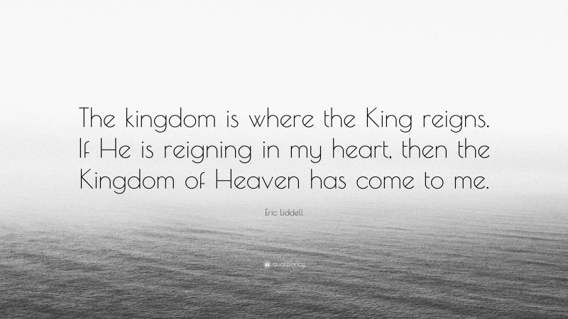 Eric Liddell Quote: “The kingdom is where the King reigns. If He is reigning in my heart, then the Kingdom of Heaven has come to me.”