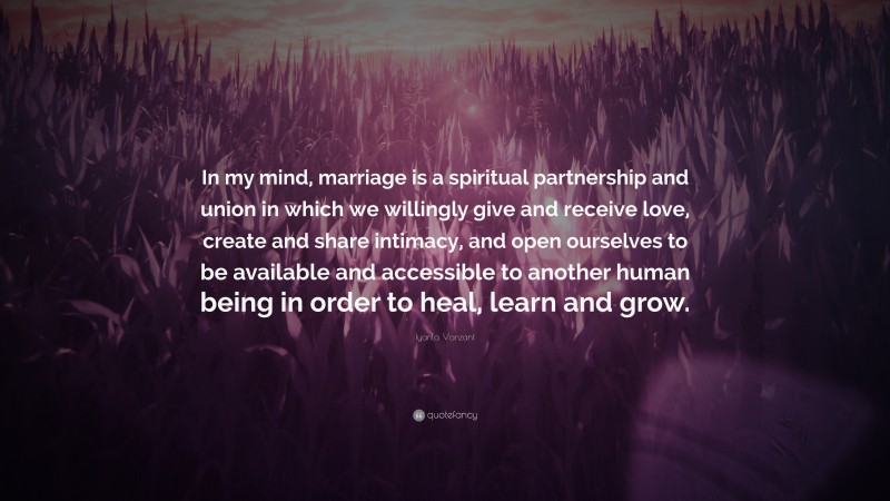 Iyanla Vanzant Quote: “In my mind, marriage is a spiritual partnership and union in which we willingly give and receive love, create and share intimacy, and open ourselves to be available and accessible to another human being in order to heal, learn and grow.”