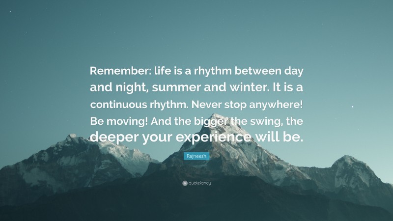 Rajneesh Quote: “Remember: life is a rhythm between day and night, summer and winter. It is a continuous rhythm. Never stop anywhere! Be moving! And the bigger the swing, the deeper your experience will be.”