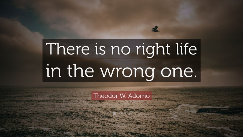 Theodor W. Adorno Quote: “There is no right life in the wrong one.”