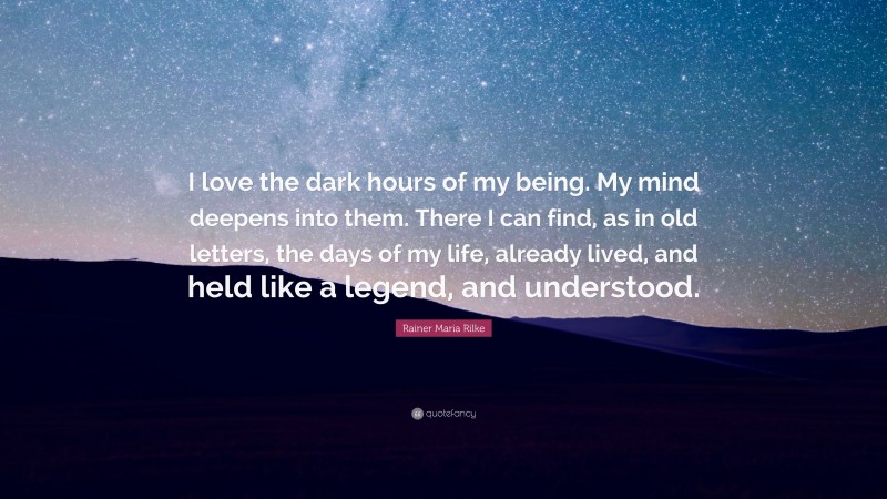 Rainer Maria Rilke Quote: “I love the dark hours of my being. My mind deepens into them. There I can find, as in old letters, the days of my life, already lived, and held like a legend, and understood.”