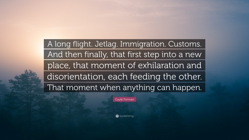 Gayle Forman Quote: “A long flight. Jetlag. Immigration. Customs. And then finally, that first step into a new place, that moment of exhilaration and disorientation, each feeding the other. That moment when anything can happen.”