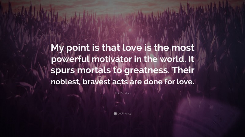 Rick Riordan Quote: “My point is that love is the most powerful motivator in the world. It spurs mortals to greatness. Their noblest, bravest acts are done for love.”