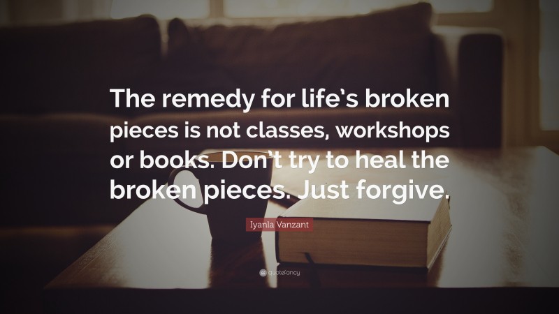 Iyanla Vanzant Quote: “The remedy for life’s broken pieces is not classes, workshops or books. Don’t try to heal the broken pieces. Just forgive.”
