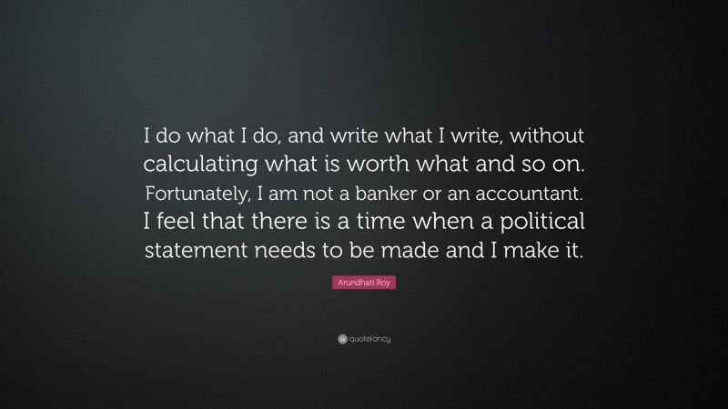 Arundhati Roy Quote: “I do what I do, and write what I write, without calculating what is worth what and so on. Fortunately, I am not a banker or an accountant. I feel that there is a time when a political statement needs to be made and I make it.”