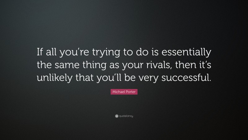 Michael Porter Quote: “If all you’re trying to do is essentially the same thing as your rivals, then it’s unlikely that you’ll be very successful.”