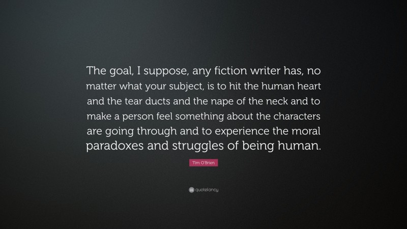 Tim O'Brien Quote: “The goal, I suppose, any fiction writer has, no matter what your subject, is to hit the human heart and the tear ducts and the nape of the neck and to make a person feel something about the characters are going through and to experience the moral paradoxes and struggles of being human.”