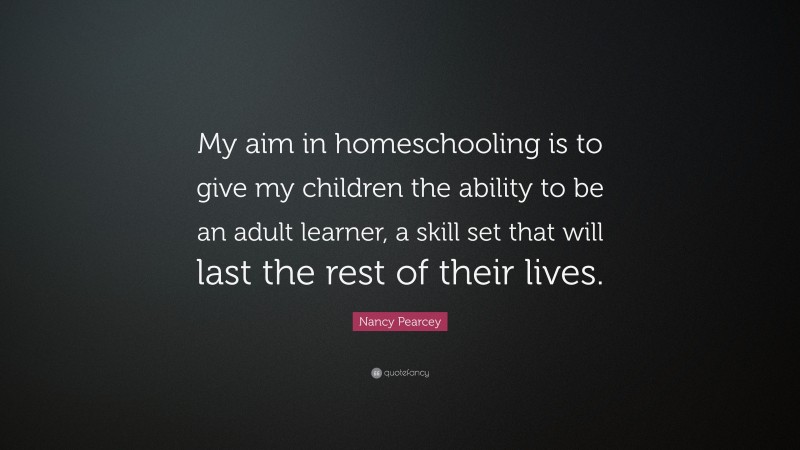 Nancy Pearcey Quote: “My aim in homeschooling is to give my children the ability to be an adult learner, a skill set that will last the rest of their lives.”