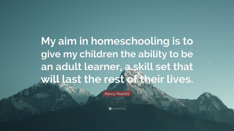 Nancy Pearcey Quote: “My aim in homeschooling is to give my children the ability to be an adult learner, a skill set that will last the rest of their lives.”