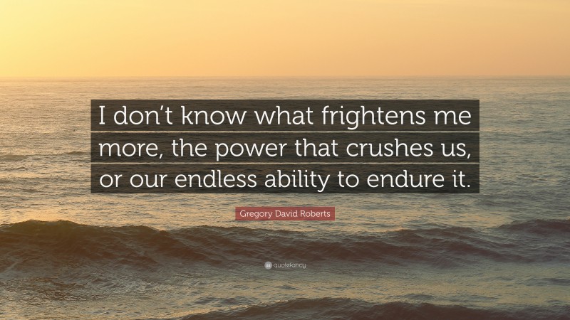 Gregory David Roberts Quote: “I don’t know what frightens me more, the power that crushes us, or our endless ability to endure it.”
