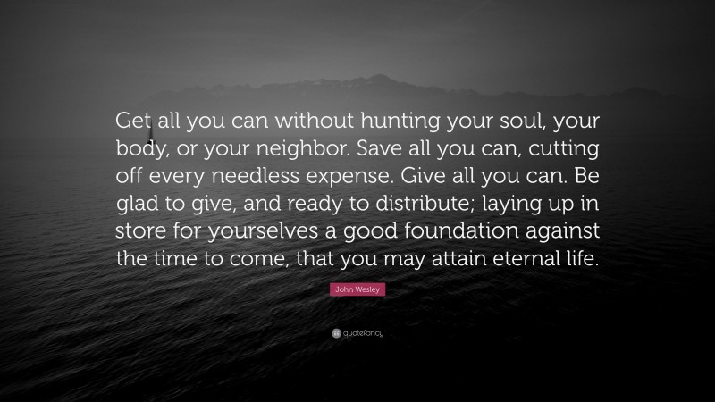John Wesley Quote: “Get all you can without hunting your soul, your body, or your neighbor. Save all you can, cutting off every needless expense. Give all you can. Be glad to give, and ready to distribute; laying up in store for yourselves a good foundation against the time to come, that you may attain eternal life.”