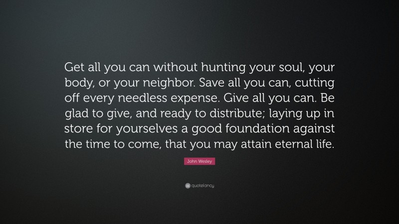 John Wesley Quote: “Get all you can without hunting your soul, your body, or your neighbor. Save all you can, cutting off every needless expense. Give all you can. Be glad to give, and ready to distribute; laying up in store for yourselves a good foundation against the time to come, that you may attain eternal life.”