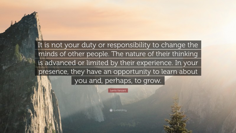 Iyanla Vanzant Quote: “It is not your duty or responsibility to change the minds of other people. The nature of their thinking is advanced or limited by their experience. In your presence, they have an opportunity to learn about you and, perhaps, to grow.”