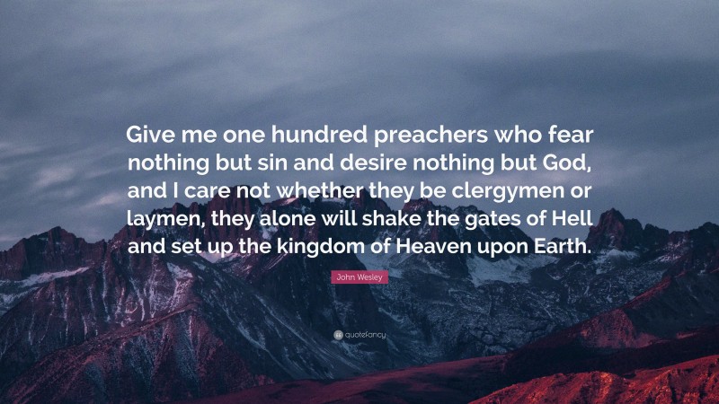 John Wesley Quote: “Give me one hundred preachers who fear nothing but sin and desire nothing but God, and I care not whether they be clergymen or laymen, they alone will shake the gates of Hell and set up the kingdom of Heaven upon Earth.”