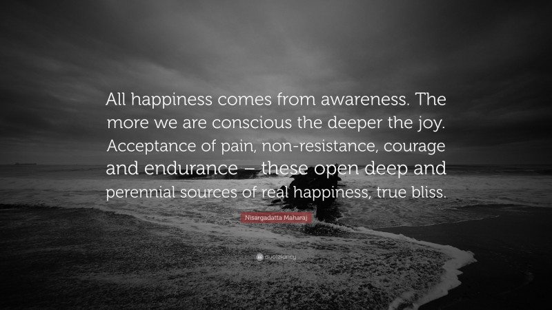 Nisargadatta Maharaj Quote: “All happiness comes from awareness. The more we are conscious the deeper the joy. Acceptance of pain, non-resistance, courage and endurance – these open deep and perennial sources of real happiness, true bliss.”